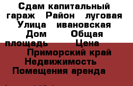Сдам капитальный гараж › Район ­ луговая › Улица ­ ивановская › Дом ­ 4 › Общая площадь ­ 18 › Цена ­ 3 500 - Приморский край Недвижимость » Помещения аренда   